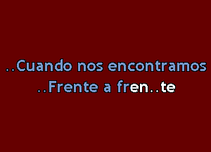 ..Cuando nos encontramos

..Frente a fren..te