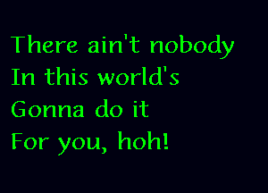 There ain't nobody
In this world's

Gonna do it
For you, hoh!