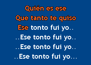 Quie'zn es ese
Que tanto te quiso
Ese tonto fui yo..

..Ese tonto fui yo..
..Ese tonto fui yo..
..Ese tonto fui yo...