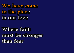 We have come
to the place
in our love

XVhere faith

must be stronger
than fear