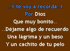 ..Y te voy a recorda..r
Por Dios
Que muy bonito.
..D63jame algo de recuerdo
Una lagrima y un beso
Y un cachito de tu pelo