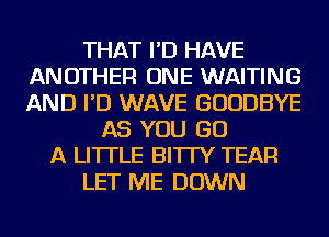 THAT I'D HAVE
ANOTHER ONE WAITING
AND I'D WAVE GOODBYE

AS YOU GO
A LITTLE BI'ITY TEAR
LET ME DOWN