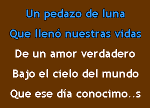 Un pedazo de luna
Que llenc') nuestras vidas
De un amor verdadero
Bajo el cielo del mundo

Que ese dia conocimo..s