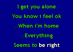 I get you alone
You knowi feel ok
..When i'm home

..Everything

Seems to be right