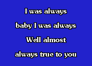 l was always
baby I was always
Well almost

always true to you