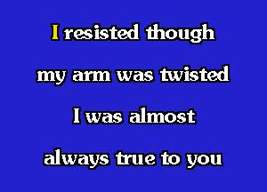 I resisted though
my arm was twisted
I was almost

always true to you