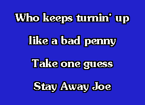 Who keeps turnin' up

like a bad penny

Take one guess

Stay Away Joe