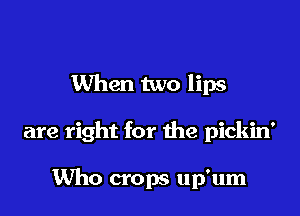 When two lips

are right for the pickin'

Mm crops up'um