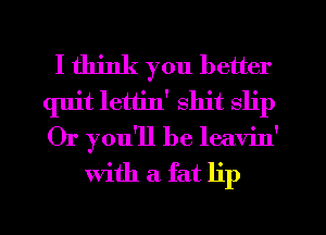 I think you better
quit lettin' shit slip
Or you'll be leavin'

With a fat lip