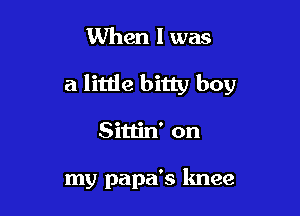 When I was

a little bitty boy

Sittin' on

my papa's knee