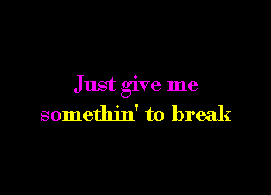 Just give me

somethin' to break