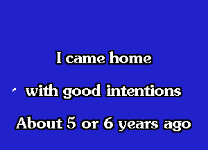 I came home

' with good intentions

About 5 or 6 years ago