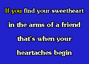 If you find your sweetheart
in the arms of a friend
that's when your

heartaches begin