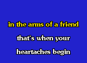 in the arms of a friend
that's when your

heartaches begin
