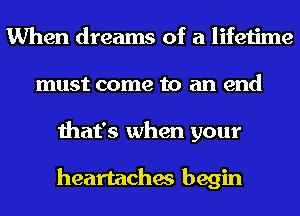 When dreams of a lifetime
must come to an end
that's when your

heartaches begin