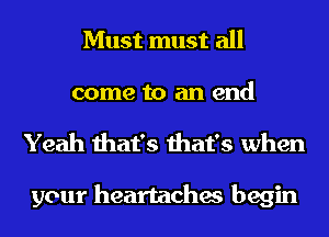 Must must all

come to an end
Yeah that's that's when

your heartaches begin