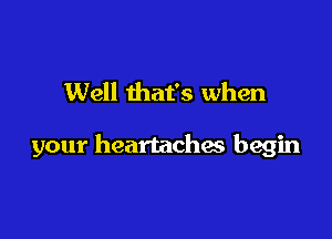 Well that's when

your heartaches begin