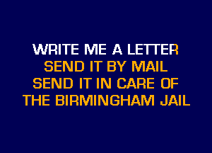 WRITE ME A LETTER
SEND IT BY MAIL
SEND IT IN CARE OF
THE BIRMINGHAM JAIL