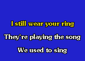 I still wear your ring

They're playing the song

We used to sing