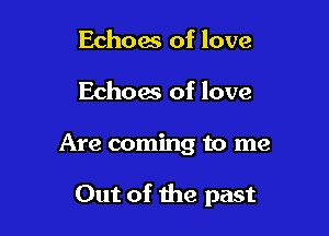 Echoas of love
Echoes of love

Are coming to me

Out of the past