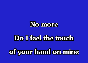 No more

Do I feel the touch

of your hand on mine