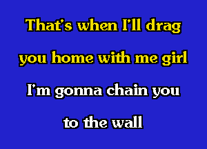 That's when I'll drag
you home with me girl
I'm gonna chain you

to the wall