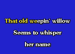 That old weepin' willow

Seems to whisper

her name