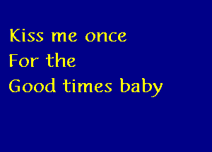 Kiss me once
For the

Good times baby