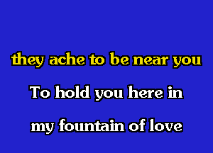 they ache to be near you
To hold you here in

my fountain of love