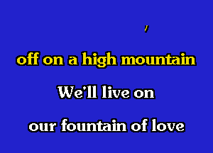 I

off on a high mountain

We'll live on

our fountain of love