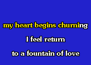 my heart begins churning
I feel return

to a fountain of love