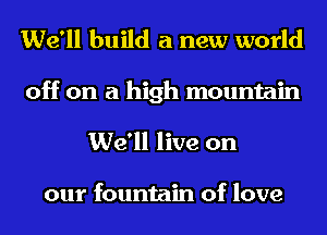 We'll build a new world
off on a high mountain
We'll live on

our fountain of love