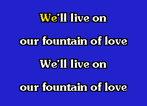We'll live on
our fountain of love

We'll live on

our fountain of love