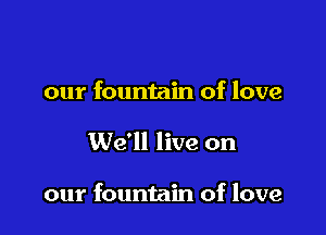 our fountain of love

We'll live on

our fountain of love