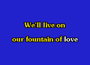 We'll live on

our fountain of love
