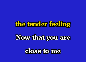 the tender feeling

Now that you are

close to me