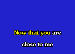 Now that you are

close to me