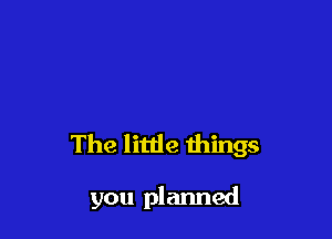 The little things

you planned