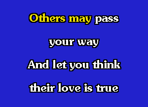Others may pass

your way
And let you think

their love is true