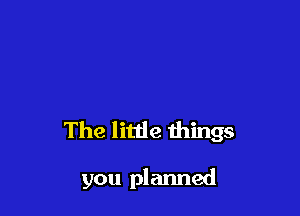 The little things

you planned