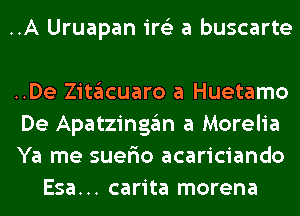 ..A Uruapan ire'z a buscarte

..De Zitglcuaro a Huetamo

De Apatzinggm a Morelia

Ya me suefio acariciando
Esa... carita morena