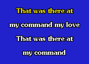 That was there at
my command my love
That was there at

my command