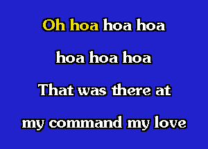 0h hoa hoa hoa

hoa hoa hoa
That was there at

my command my love