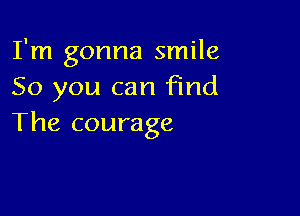 I'm gonna smile
So you can Find

The courage