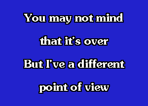 You may not mind
that it's over

But I've a different

point of view I