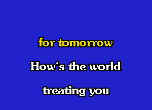 for tomorrow

How's the world

treating you