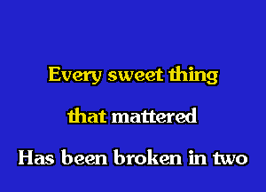 Every sweet thing
that mattered

Has been broken in two