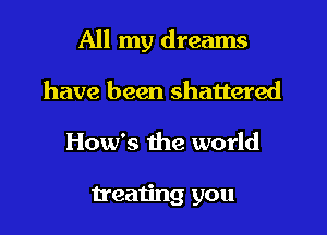 All my dreams

have been shattered
How's the world

treating you