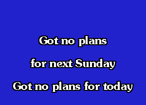 Got no plans

for next Sunday

Got no plans for today