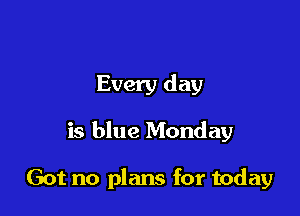 Every day

is blue Monday

Got no plans for today